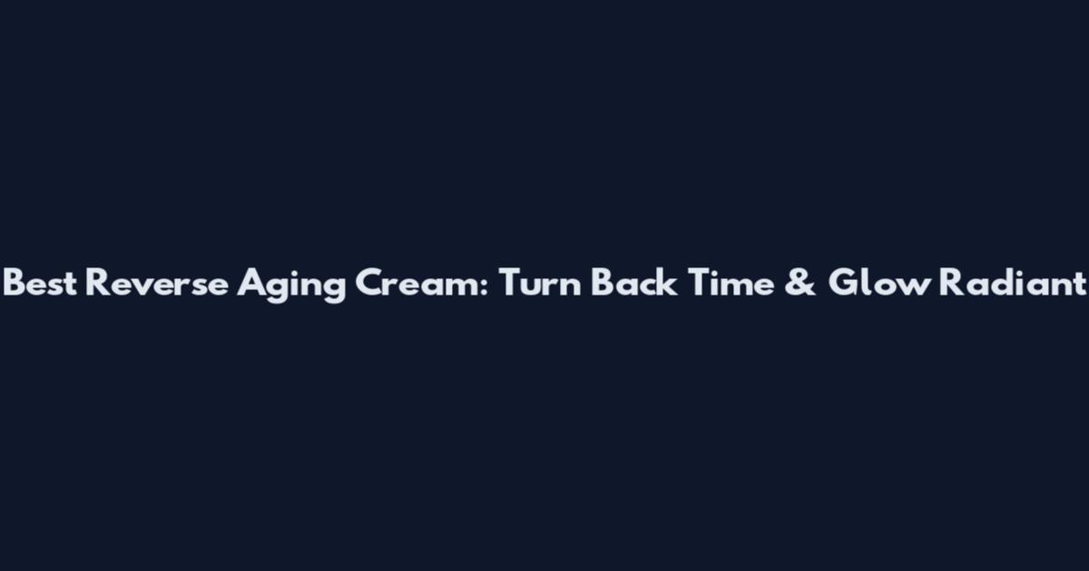 Best Reverse Aging Cream: Turn Back Time & Glow Radiant