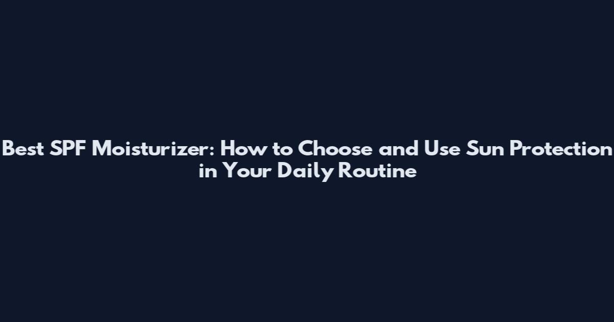 Best SPF Moisturizer: How to Choose and Use Sun Protection in Your Daily Routine