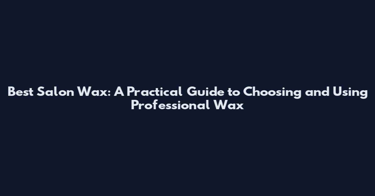Best Salon Wax: A Practical Guide to Choosing and Using Professional Wax