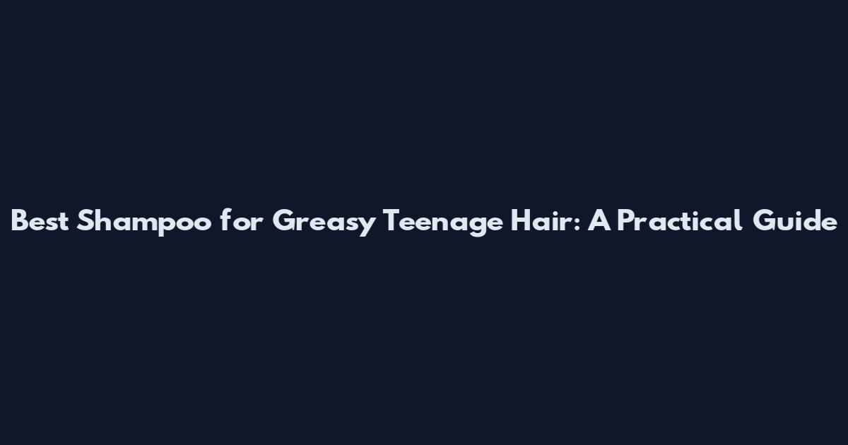Best Shampoo for Greasy Teenage Hair: A Practical Guide