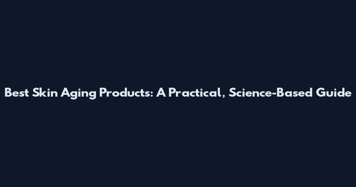 Best Skin Aging Products: A Practical, Science-Based Guide