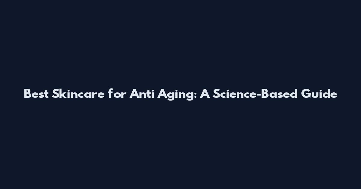 Best Skincare for Anti Aging: A Science-Based Guide