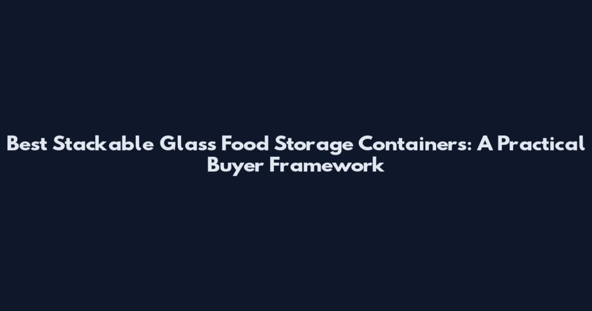 Best Stackable Glass Food Storage Containers: A Practical Buyer Framework