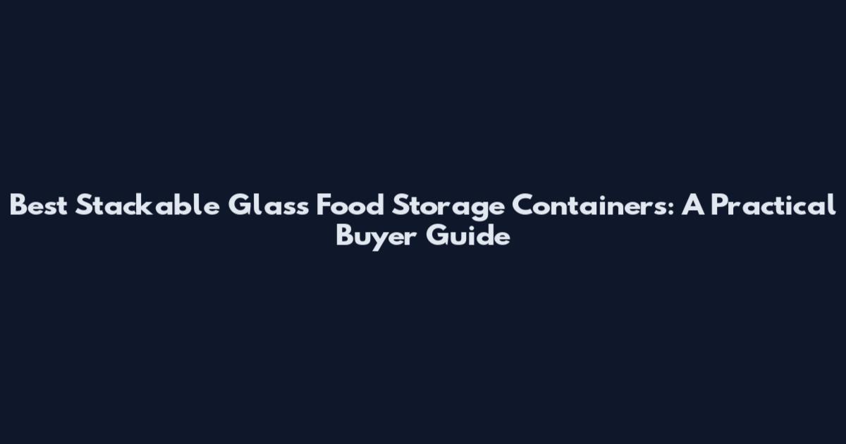 Best Stackable Glass Food Storage Containers: A Practical Buyer Guide