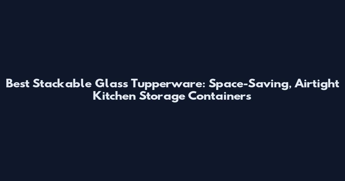 Best Stackable Glass Tupperware: Space-Saving, Airtight Kitchen Storage Containers