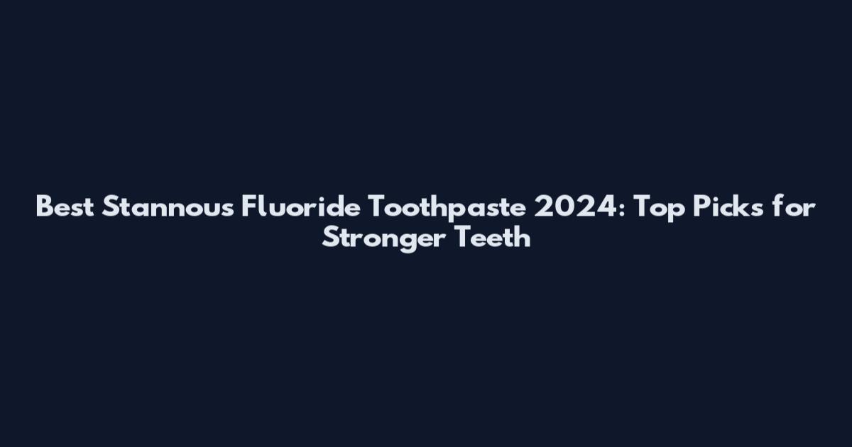 Best Stannous Fluoride Toothpaste 2024: Top Picks for Stronger Teeth