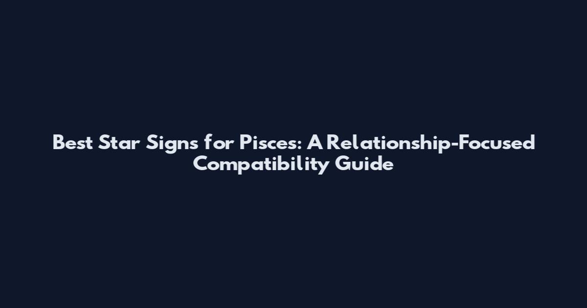 Best Star Signs for Pisces: A Relationship-Focused Compatibility Guide