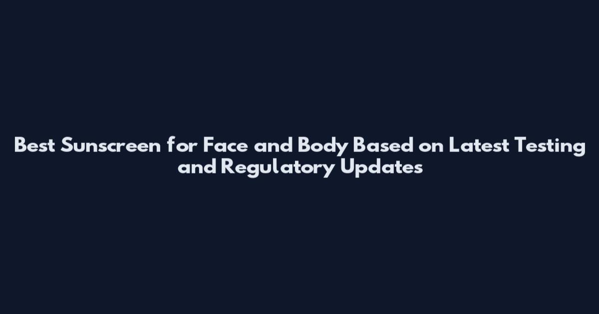 Best Sunscreen for Face and Body Based on Latest Testing and Regulatory Updates