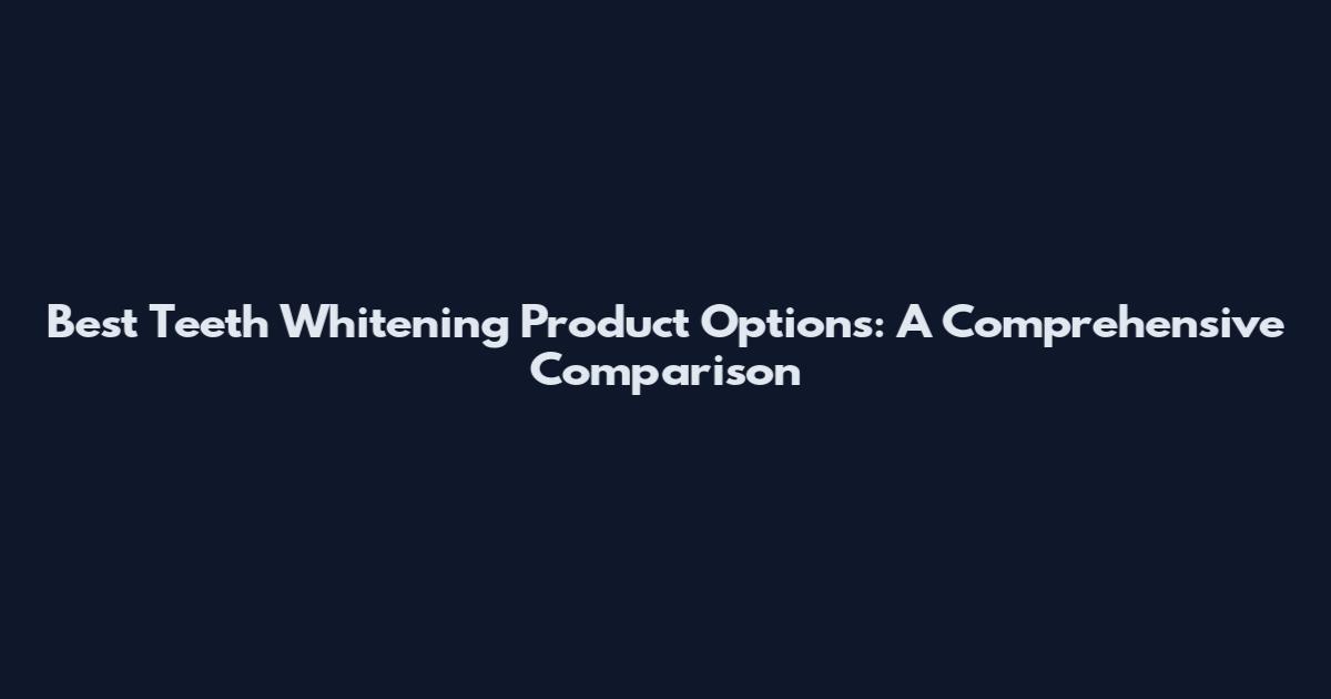 Best Teeth Whitening Product Options: A Comprehensive Comparison