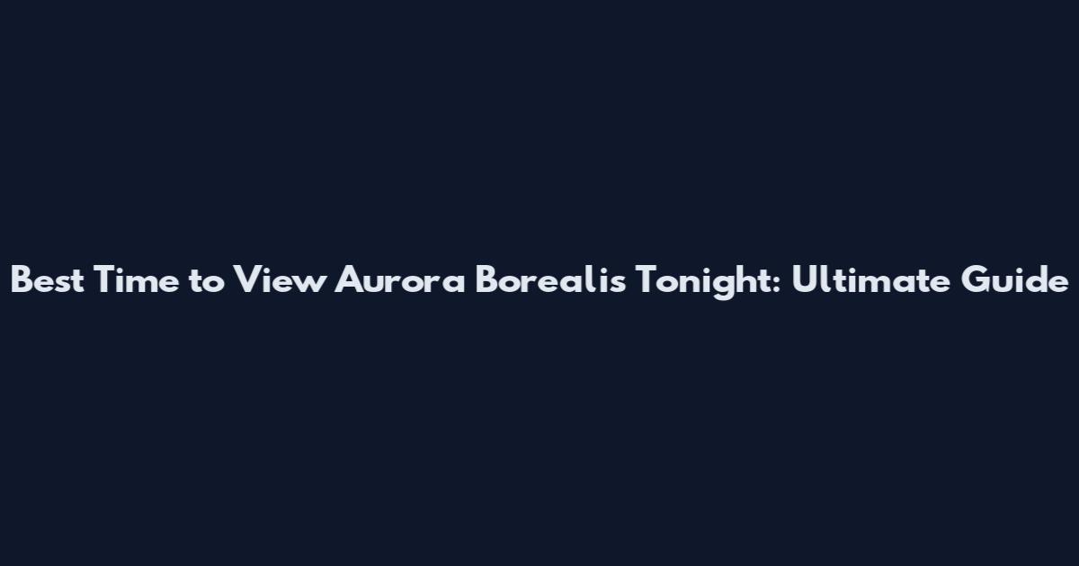 Best Time to View Aurora Borealis Tonight: Ultimate Guide