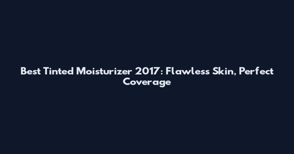 Best Tinted Moisturizer 2017: Flawless Skin, Perfect Coverage