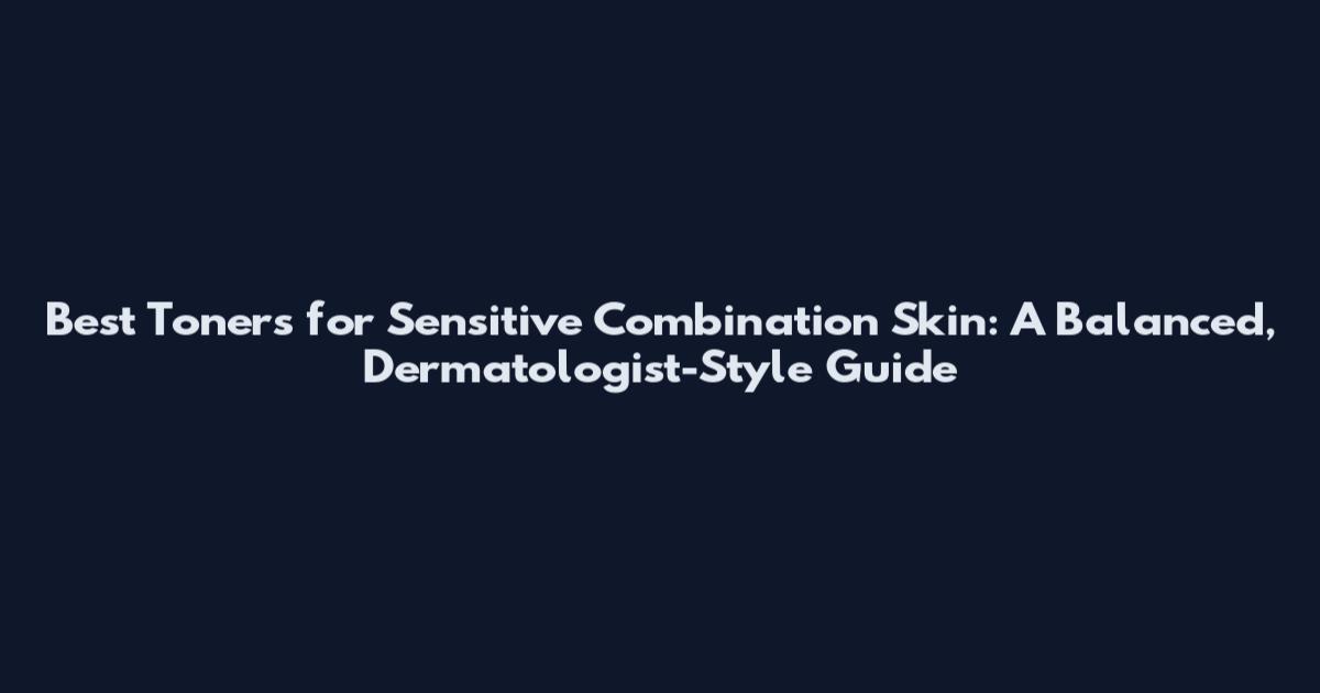 Best Toners for Sensitive Combination Skin: A Balanced, Dermatologist-Style Guide