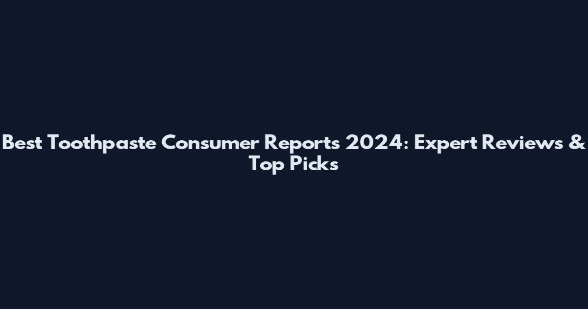 Best Toothpaste Consumer Reports 2024: Expert Reviews & Top Picks