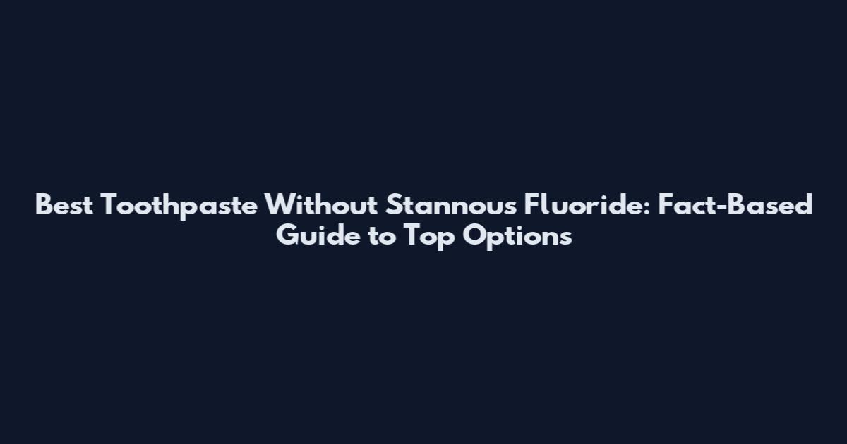 Best Toothpaste Without Stannous Fluoride: Fact-Based Guide to Top Options