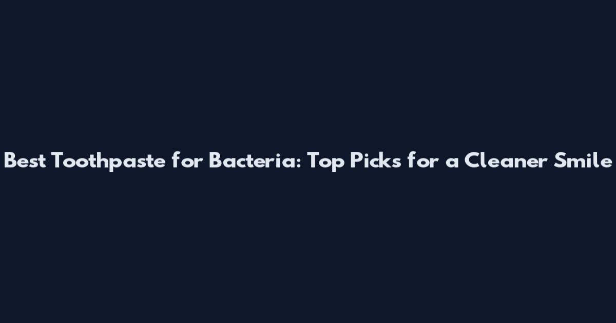 Best Toothpaste for Bacteria: Top Picks for a Cleaner Smile