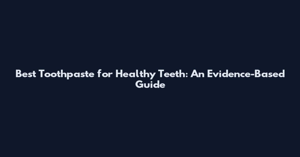 Best Toothpaste for Healthy Teeth: An Evidence-Based Guide