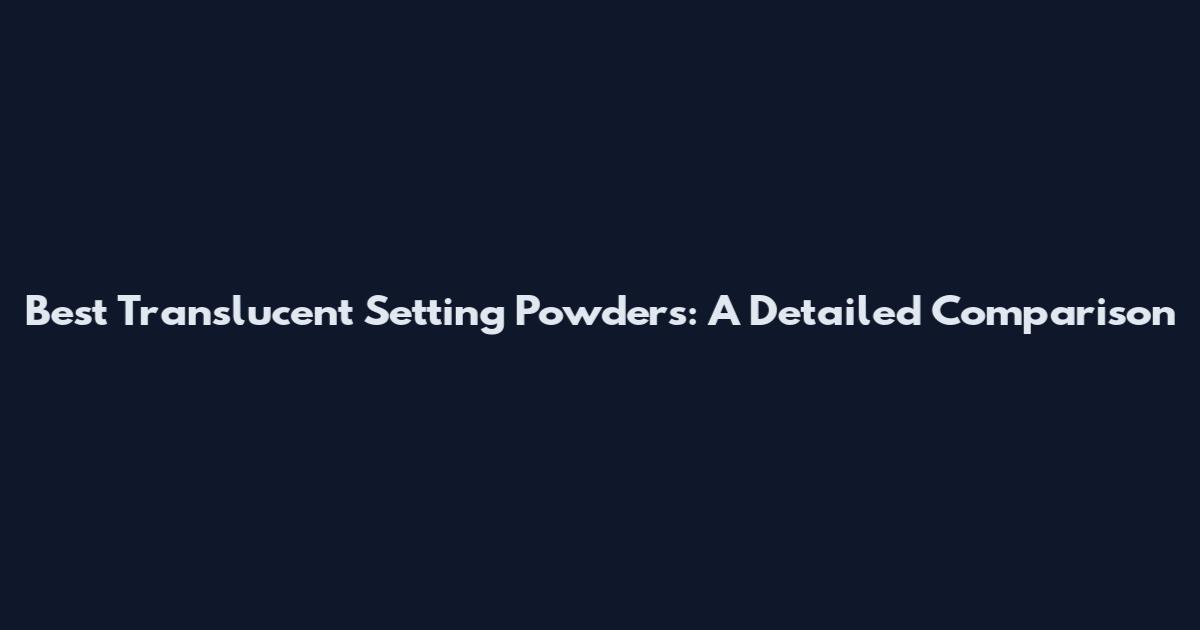 Best Translucent Setting Powders: A Detailed Comparison