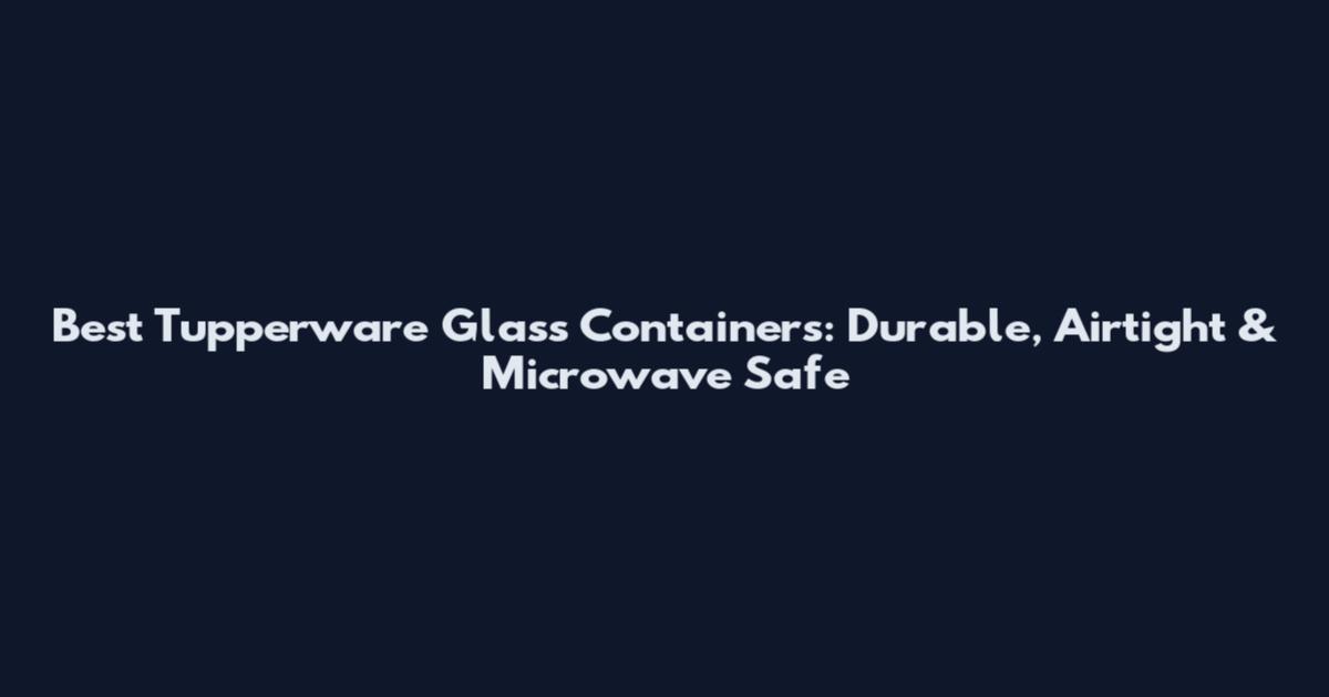 Best Tupperware Glass Containers: Durable, Airtight & Microwave Safe