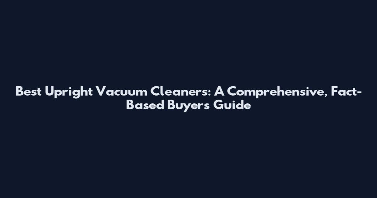 Best Upright Vacuum Cleaners: A Comprehensive, Fact-Based Buyer's Guide