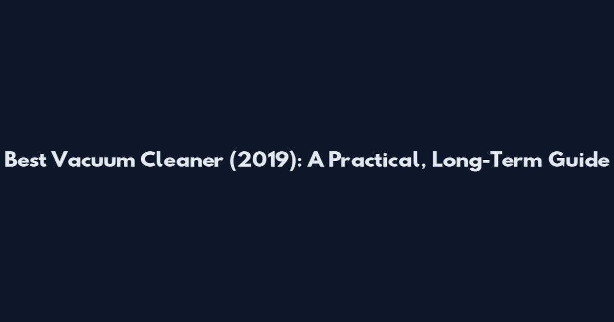 Best Vacuum Cleaner (2019): A Practical, Long-Term Guide