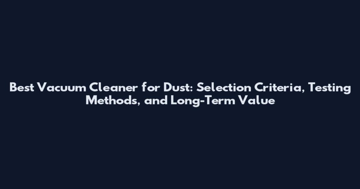 Best Vacuum Cleaner for Dust: Selection Criteria, Testing Methods, and Long-Term Value