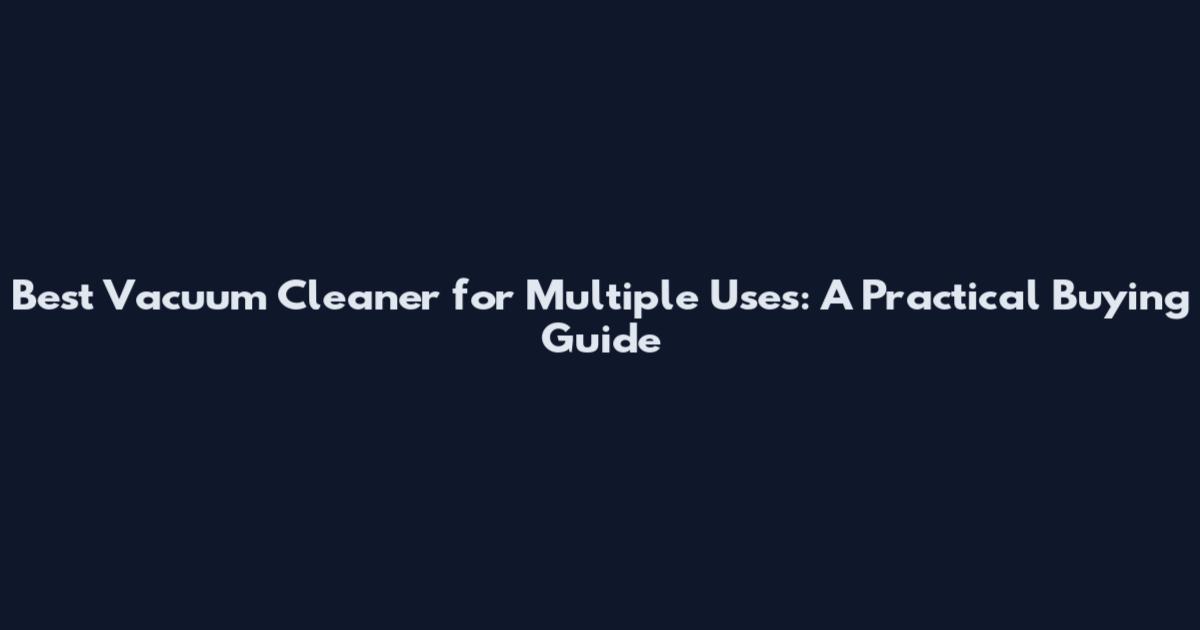 Best Vacuum Cleaner for Multiple Uses: A Practical Buying Guide