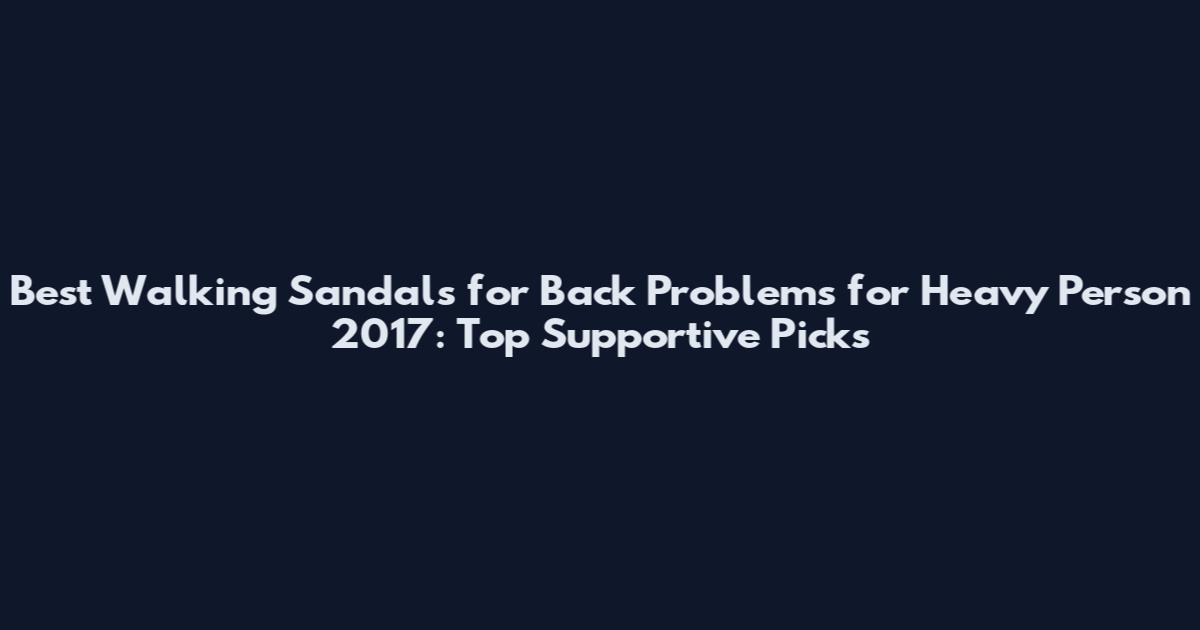 Best Walking Sandals for Back Problems for Heavy Person 2017: Top Supportive Picks