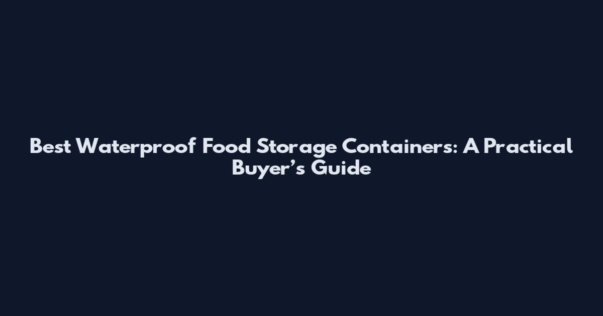 Best Waterproof Food Storage Containers: A Practical Buyer’s Guide