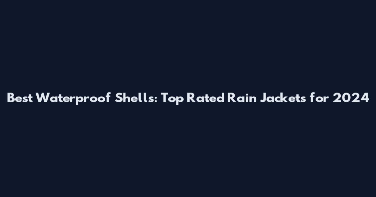 Best Waterproof Shells: Top Rated Rain Jackets for 2024