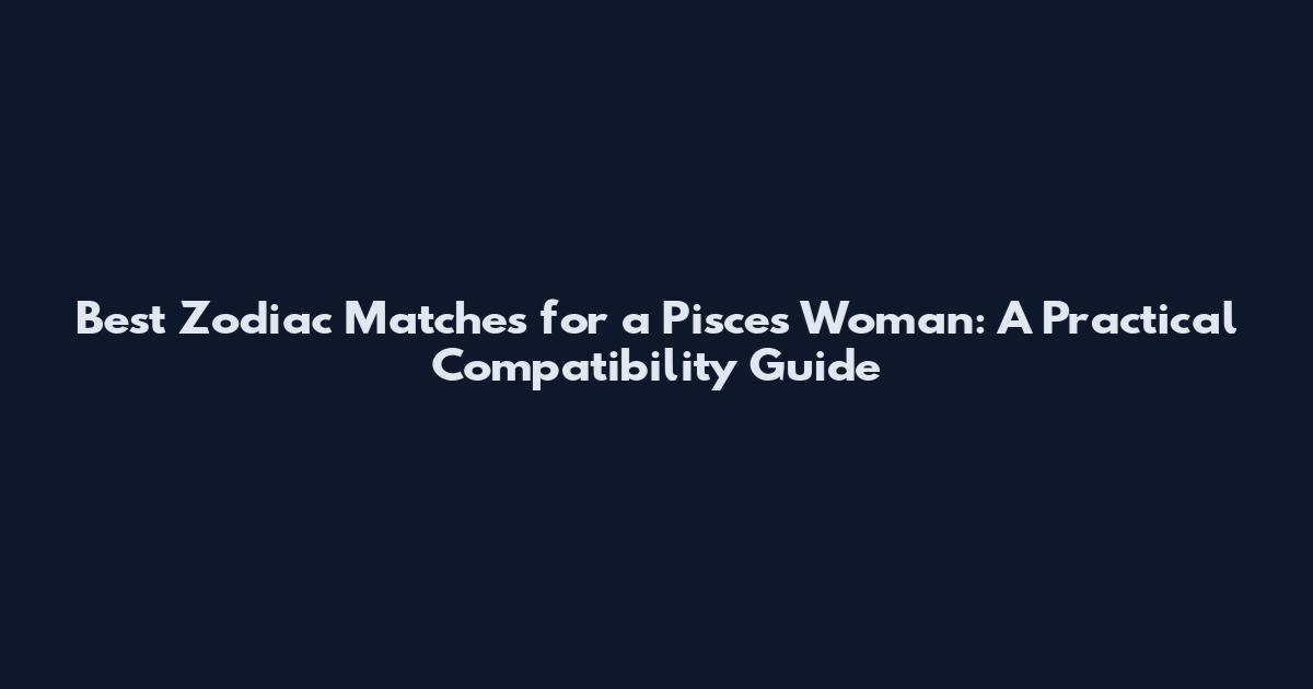 Best Zodiac Matches for a Pisces Woman: A Practical Compatibility Guide