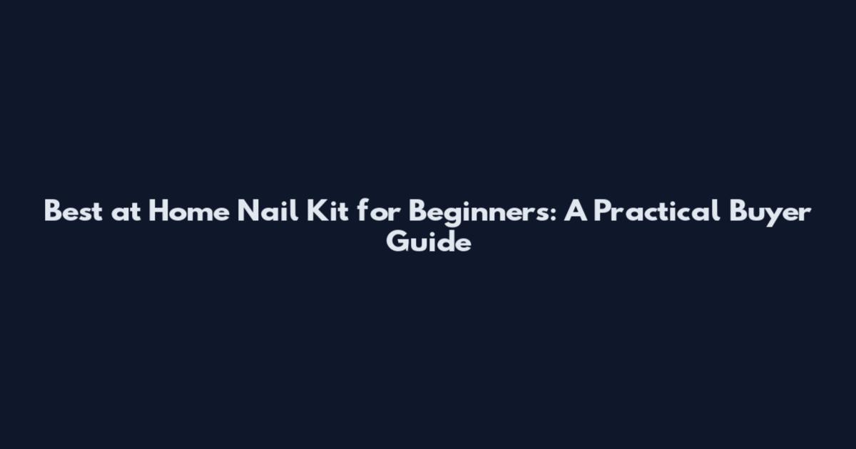 Best at Home Nail Kit for Beginners: A Practical Buyer Guide
