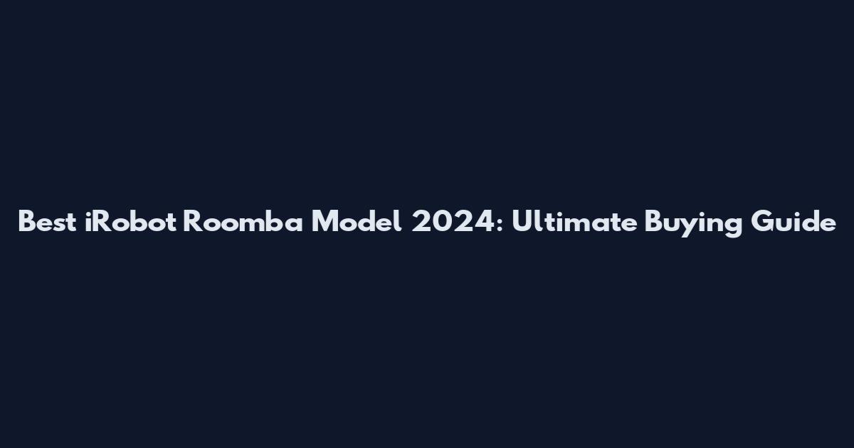 Best iRobot Roomba Model 2024: Ultimate Buying Guide