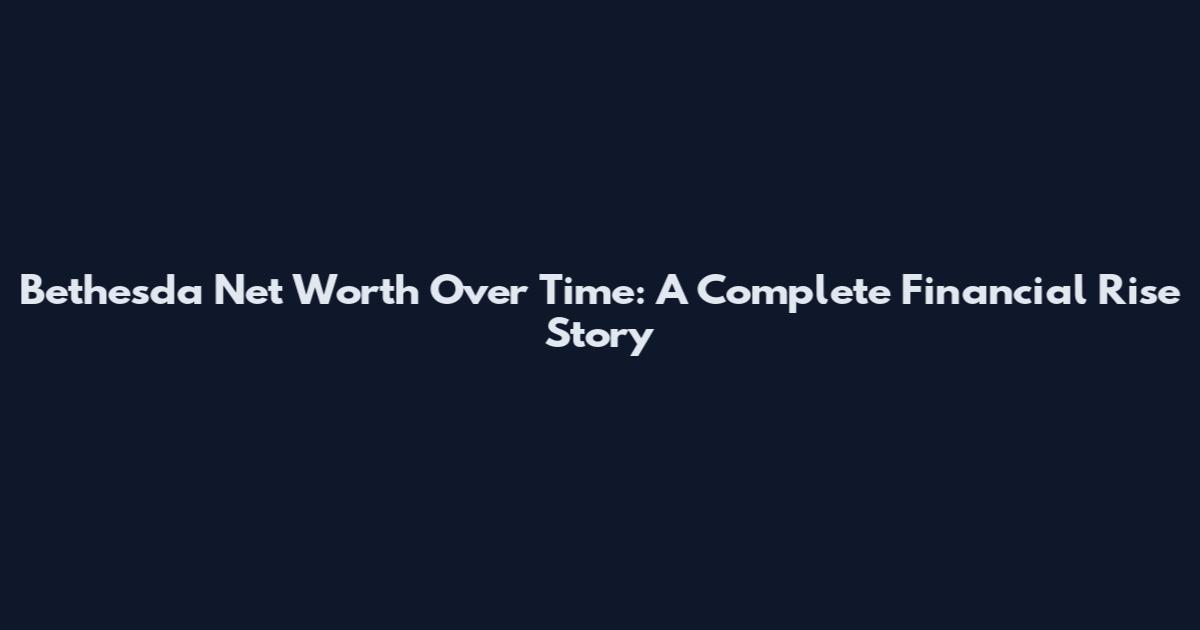Bethesda Net Worth Over Time: A Complete Financial Rise Story