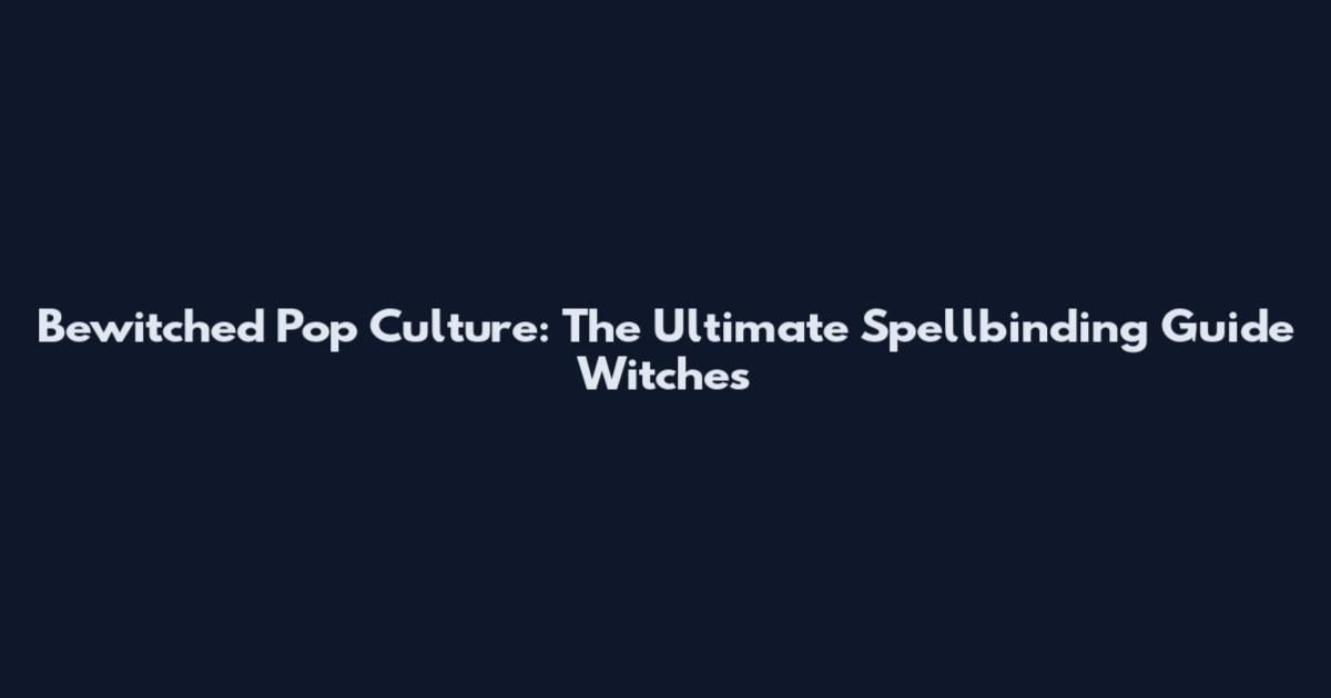Bewitched Pop Culture: The Ultimate Spellbinding Guide Witches