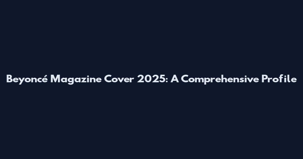 Beyoncé Magazine Cover 2025: A Comprehensive Profile