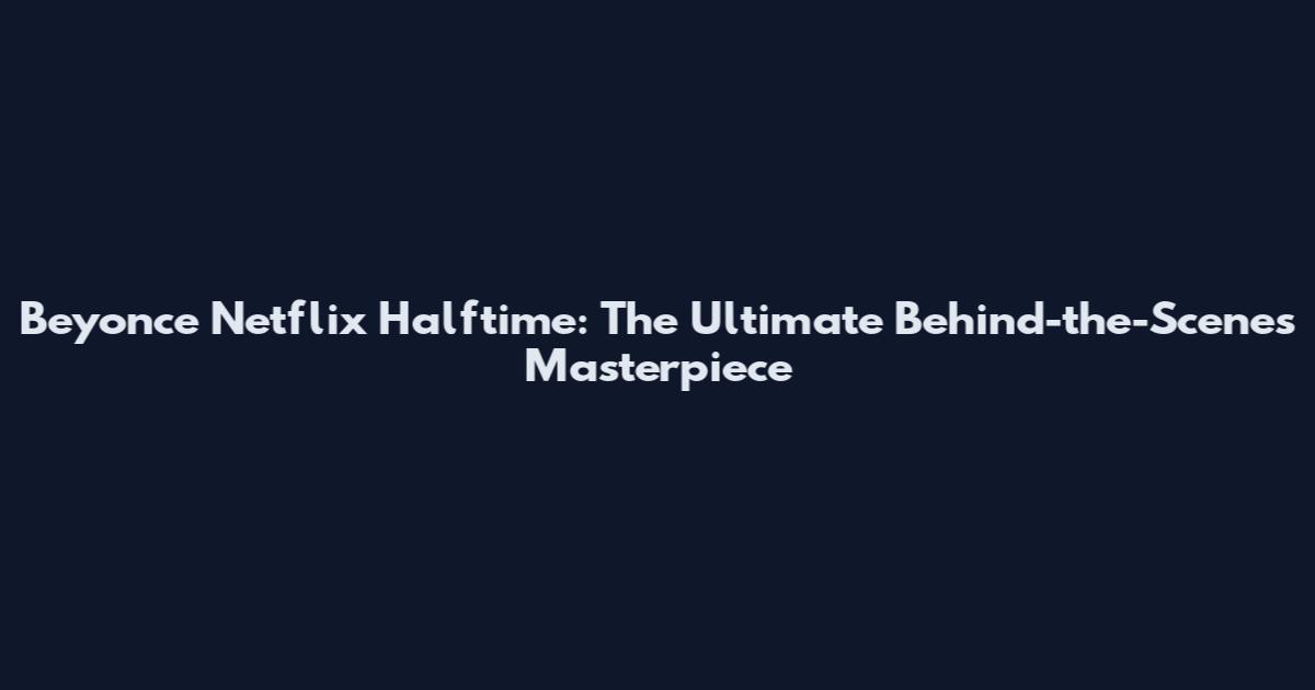 Beyonce Netflix Halftime: The Ultimate Behind-the-Scenes Masterpiece