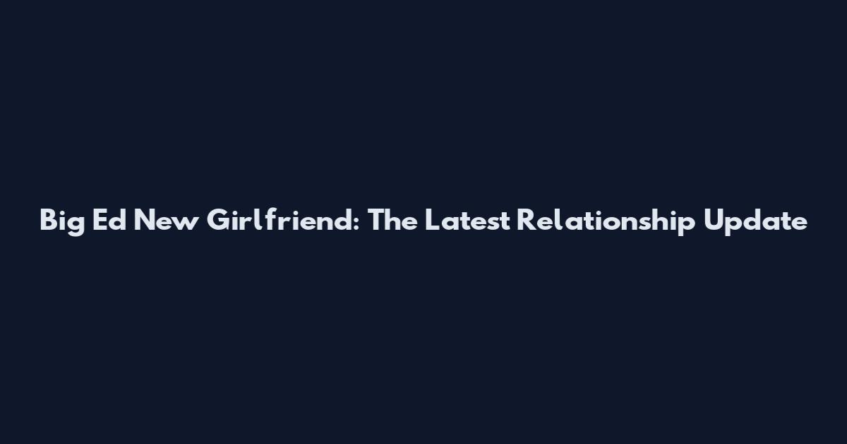 Big Ed New Girlfriend: The Latest Relationship Update