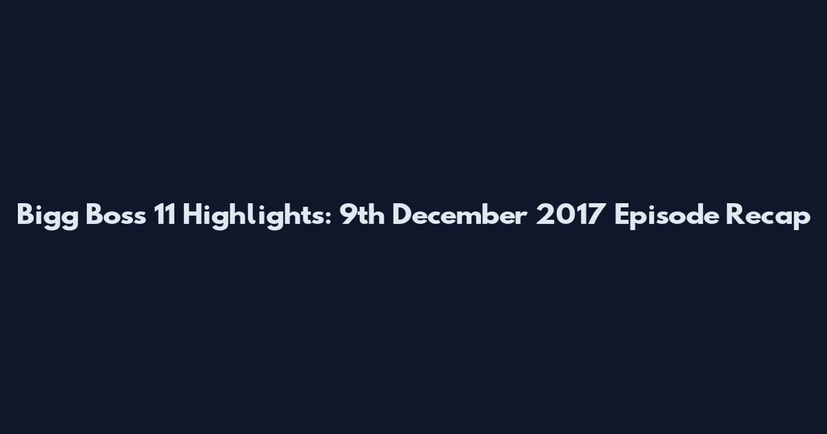 Bigg Boss 11 Highlights: 9th December 2017 Episode Recap