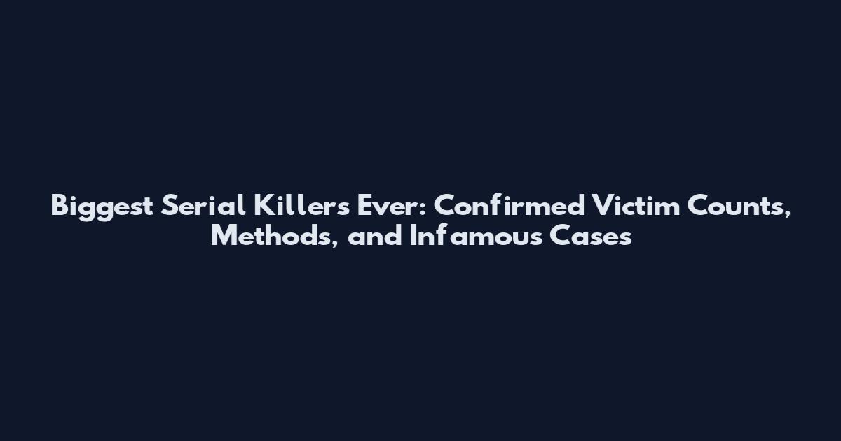 Biggest Serial Killers Ever: Confirmed Victim Counts, Methods, and Infamous Cases