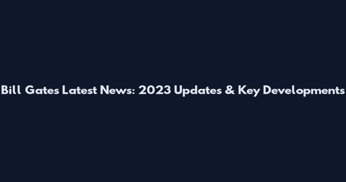 Bill Gates Latest News: 2023 Updates & Key Developments
