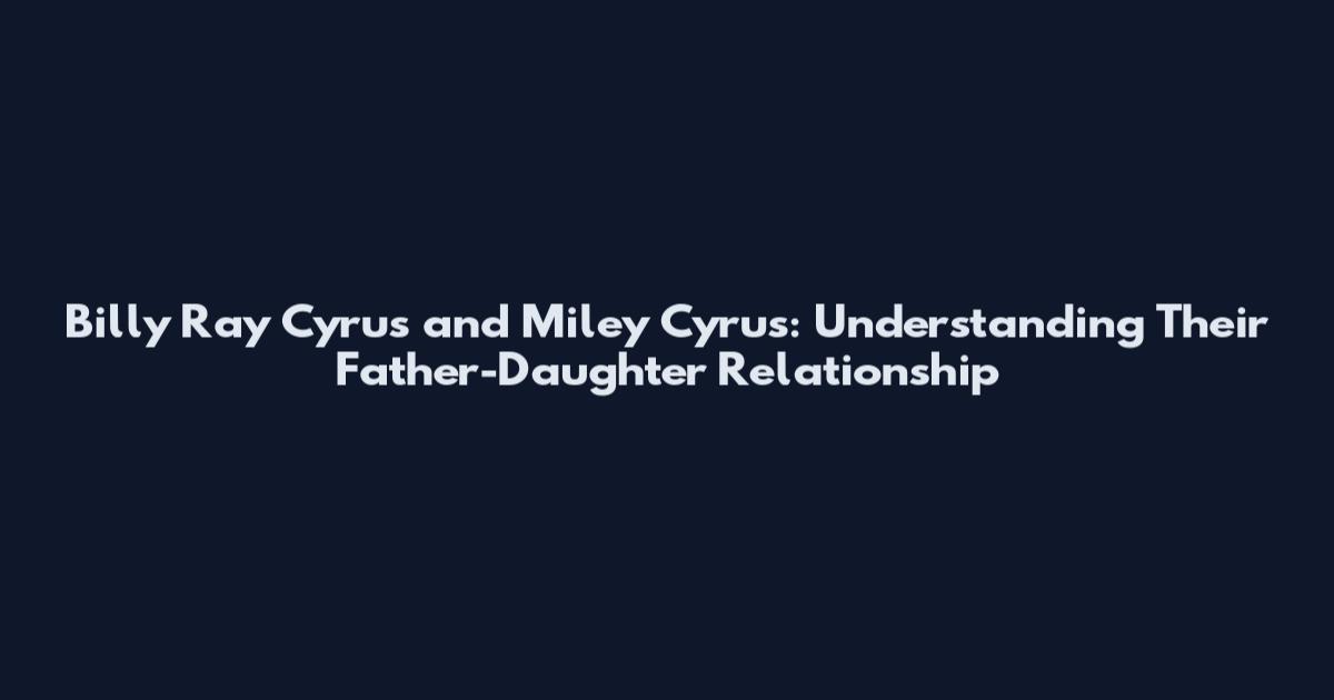 Billy Ray Cyrus and Miley Cyrus: Understanding Their Father-Daughter Relationship