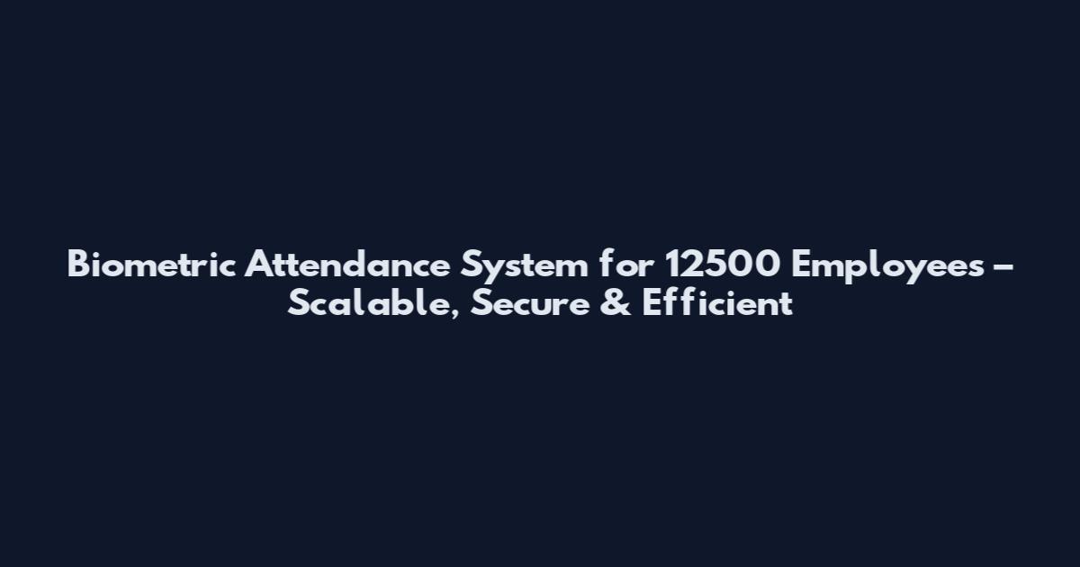 Biometric Attendance System for 12500 Employees – Scalable, Secure & Efficient