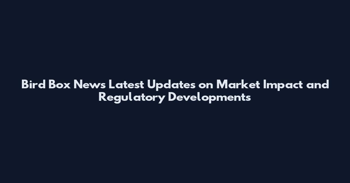 Bird Box News Latest Updates on Market Impact and Regulatory Developments
