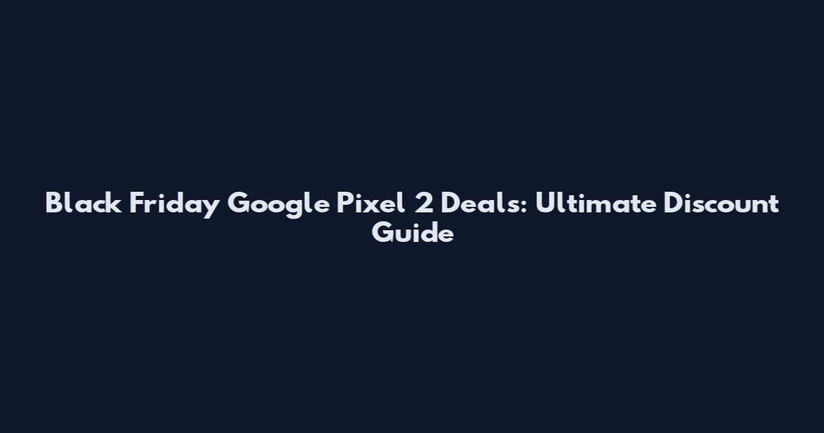 Black Friday Google Pixel 2 Deals: Ultimate Discount Guide
