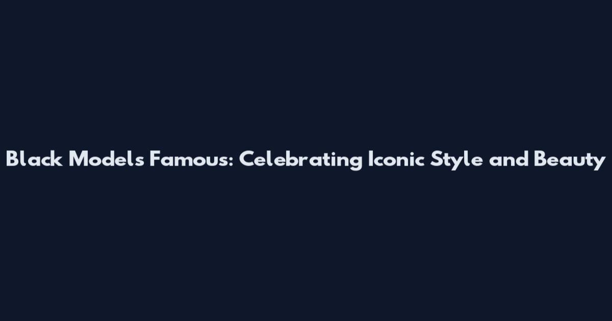 Black Models Famous: Celebrating Iconic Style and Beauty