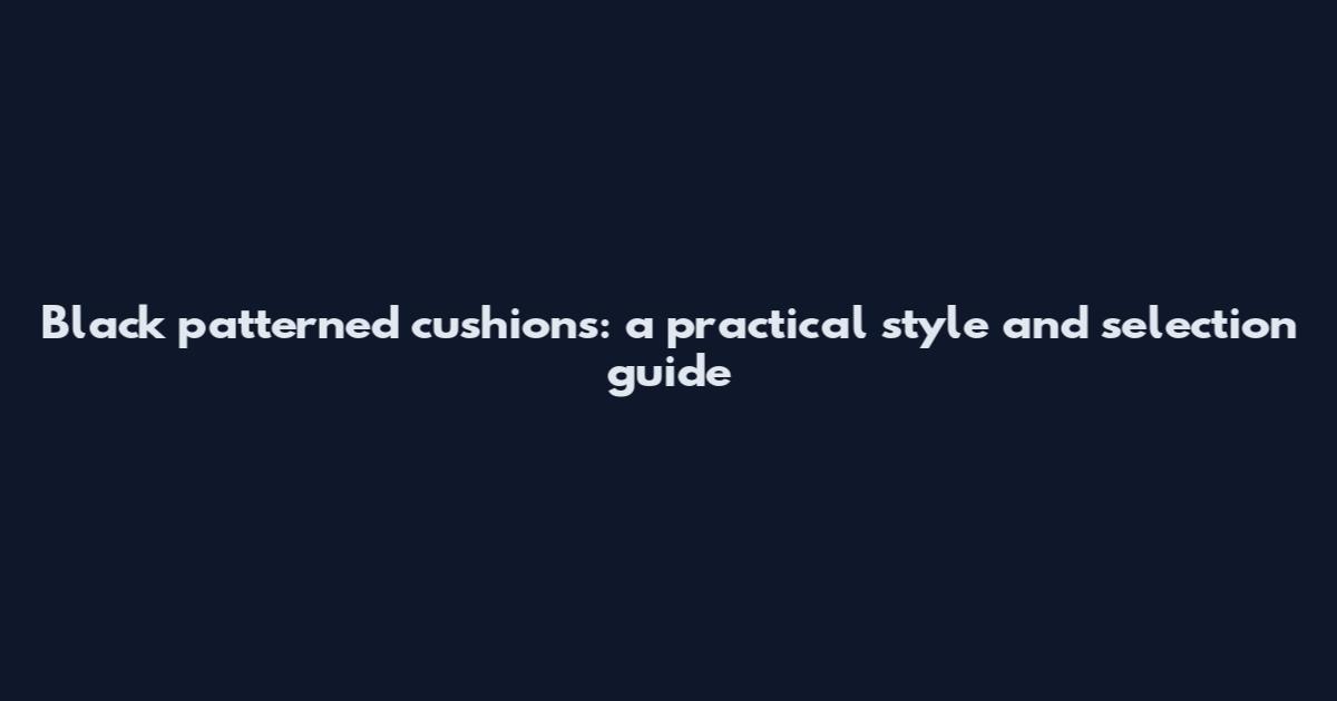 Black patterned cushions: a practical style and selection guide