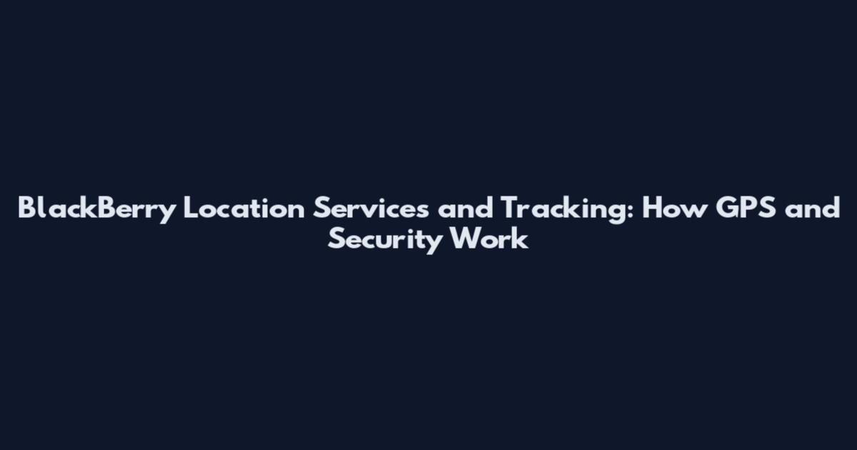 BlackBerry Location Services and Tracking: How GPS and Security Work
