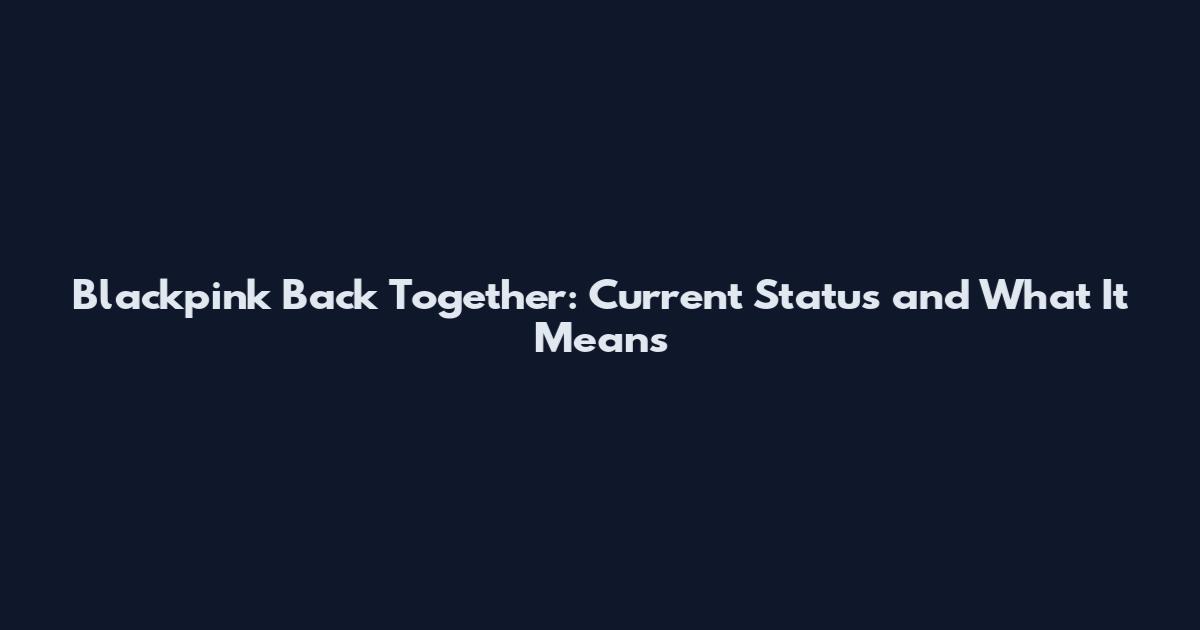 Blackpink Back Together: Current Status and What It Means