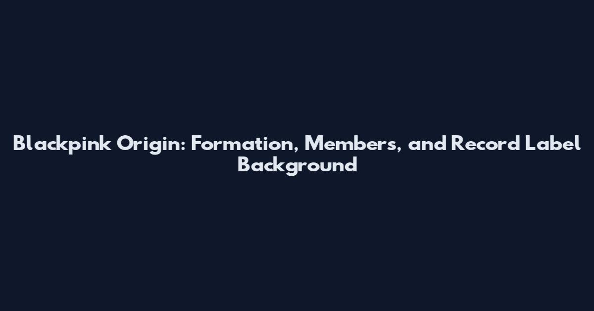 Blackpink Origin: Formation, Members, and Record Label Background