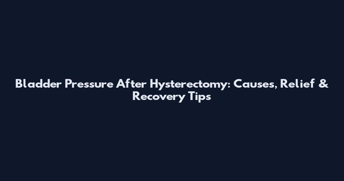 Bladder Pressure After Hysterectomy: Causes, Relief & Recovery Tips